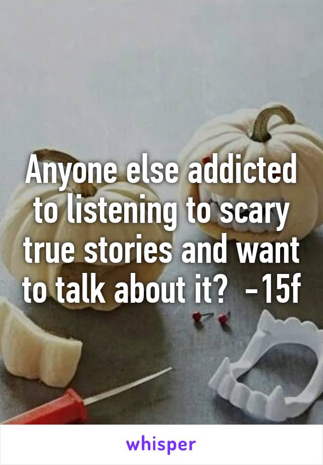 Anyone else addicted to listening to scary true stories and want to talk about it?  -15f