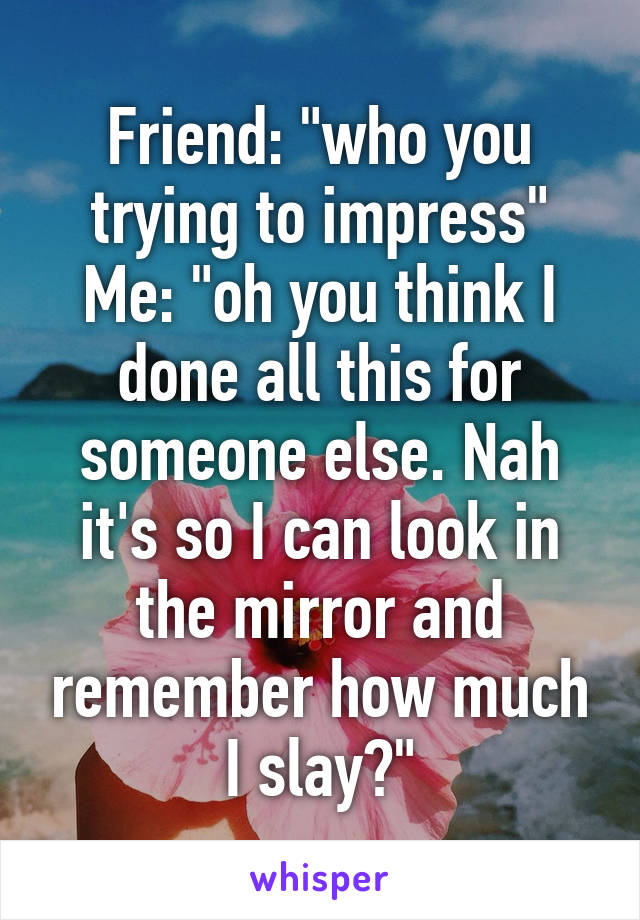 Friend: "who you trying to impress"
Me: "oh you think I done all this for someone else. Nah it's so I can look in the mirror and remember how much I slay😽"