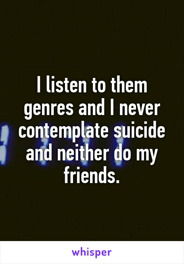 I listen to them genres and I never contemplate suicide and neither do my friends.