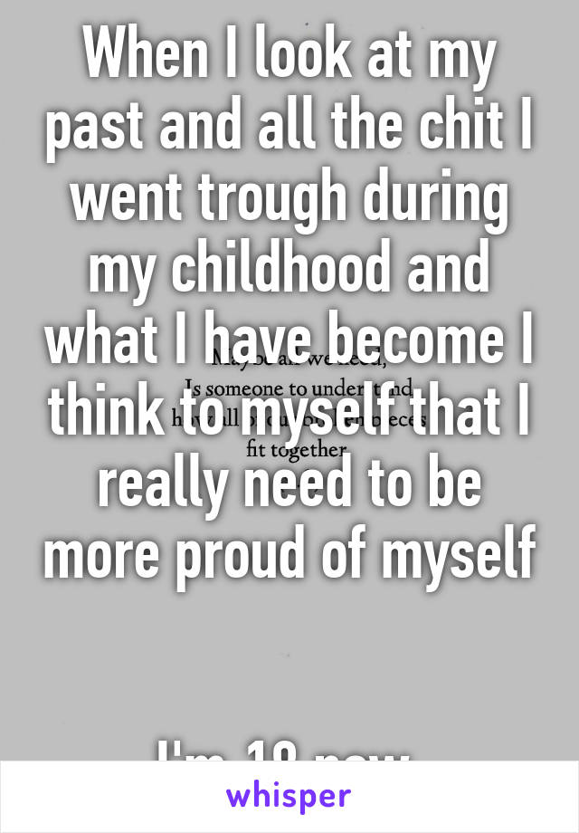 When I look at my past and all the chit I went trough during my childhood and what I have become I think to myself that I really need to be more proud of myself 

I'm 18 now 