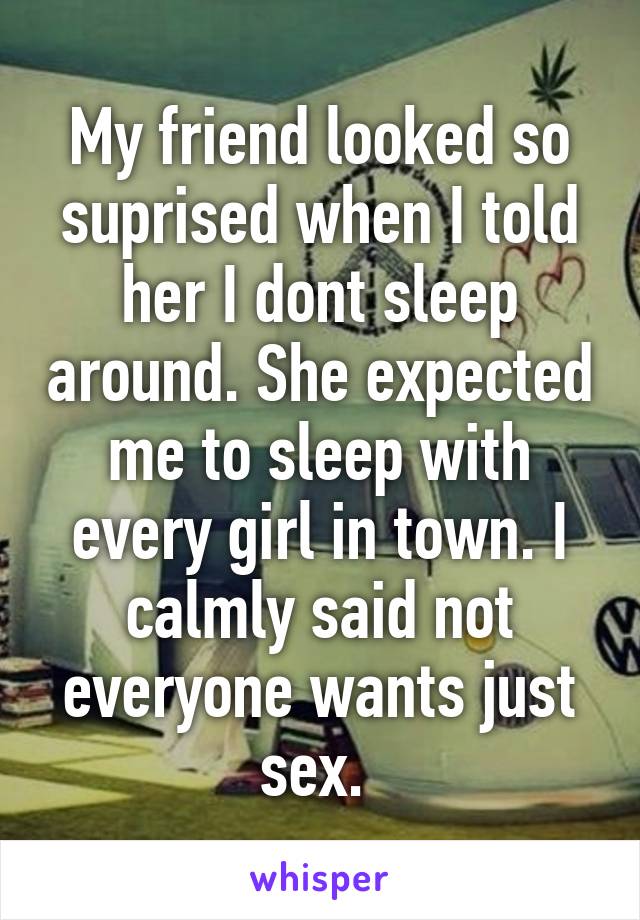 My friend looked so suprised when I told her I dont sleep around. She expected me to sleep with every girl in town. I calmly said not everyone wants just sex. 