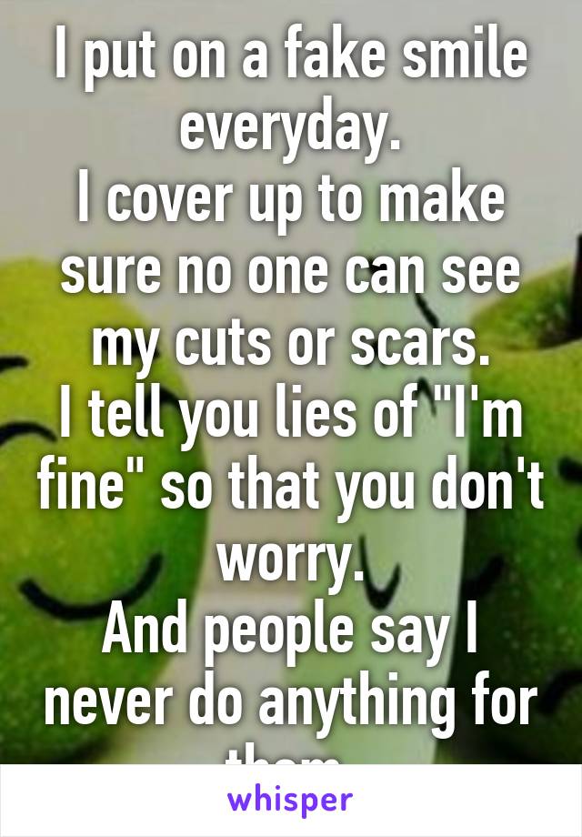 I put on a fake smile everyday.
I cover up to make sure no one can see my cuts or scars.
I tell you lies of "I'm fine" so that you don't worry.
And people say I never do anything for them.