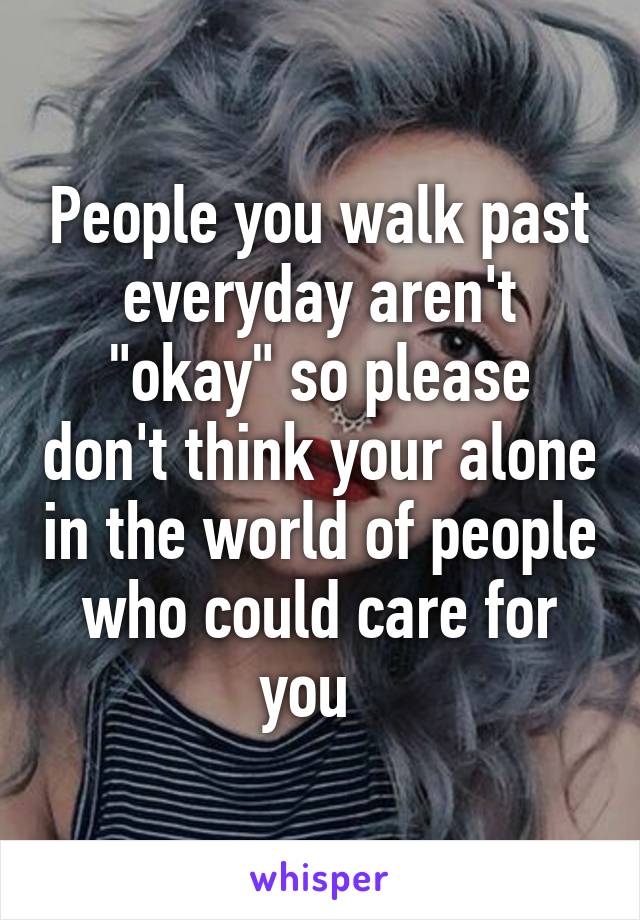 People you walk past everyday aren't "okay" so please don't think your alone in the world of people who could care for you  