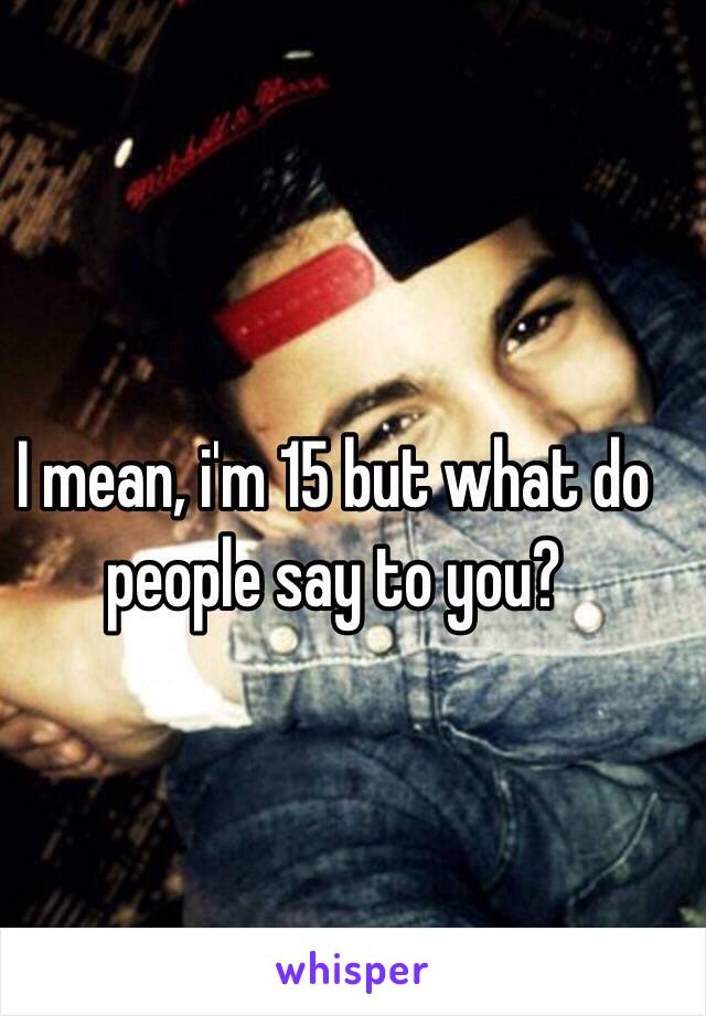 I mean, i'm 15 but what do people say to you? 