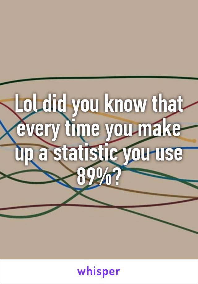 Lol did you know that every time you make up a statistic you use 89%?