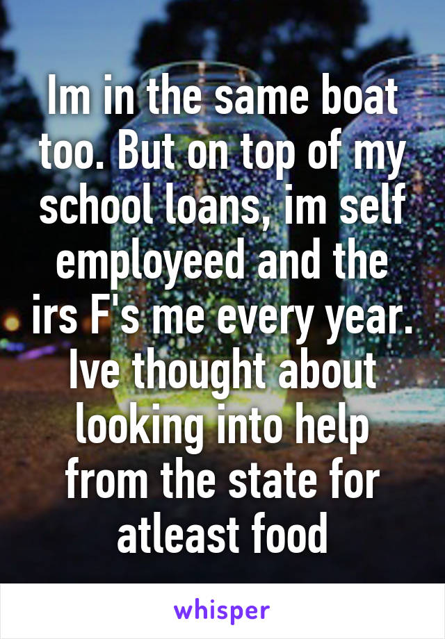 Im in the same boat too. But on top of my school loans, im self employeed and the irs F's me every year.
Ive thought about looking into help from the state for atleast food