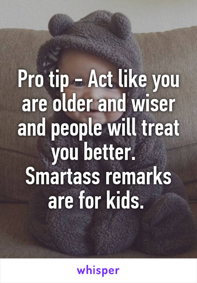 Pro tip - Act like you are older and wiser and people will treat you better.   Smartass remarks are for kids. 