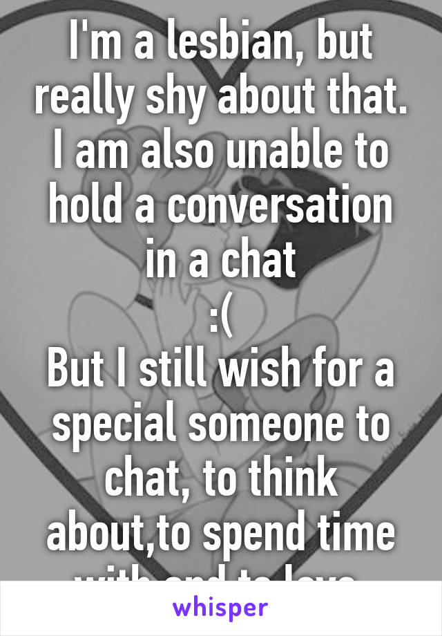 I'm a lesbian, but really shy about that. I am also unable to hold a conversation in a chat
 :( 
But I still wish for a special someone to chat, to think about,to spend time with and to love 