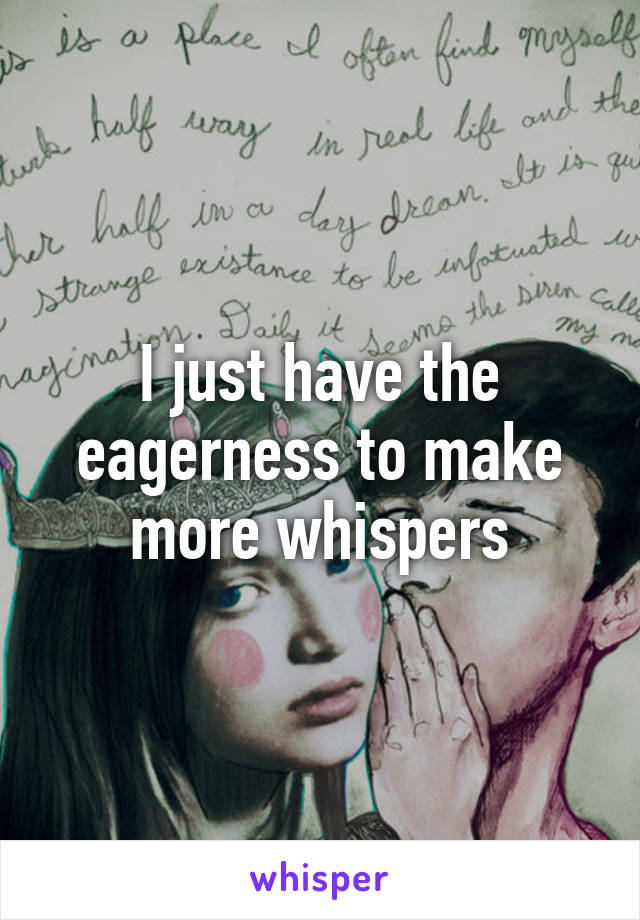 I just have the eagerness to make more whispers