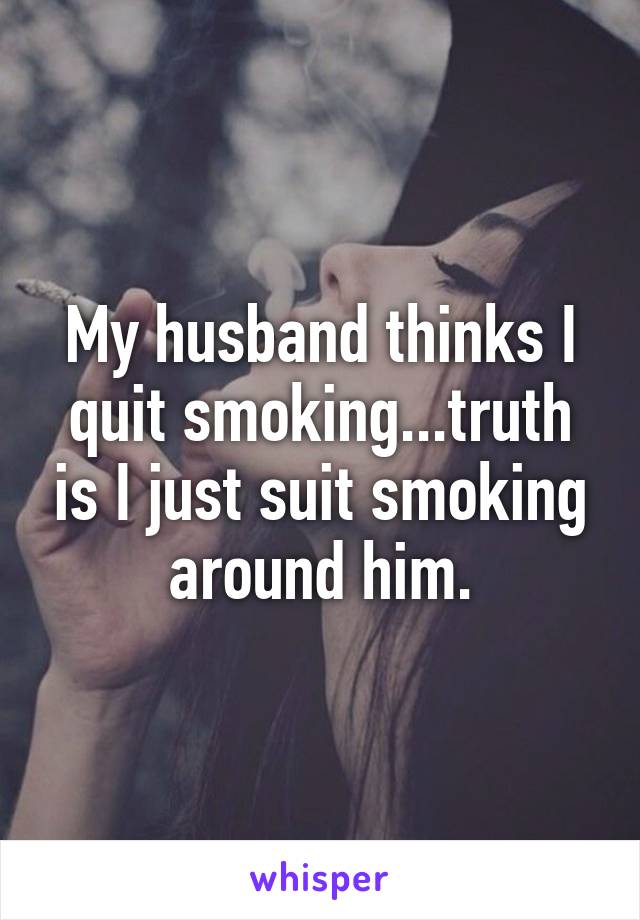 My husband thinks I quit smoking...truth is I just suit smoking around him.