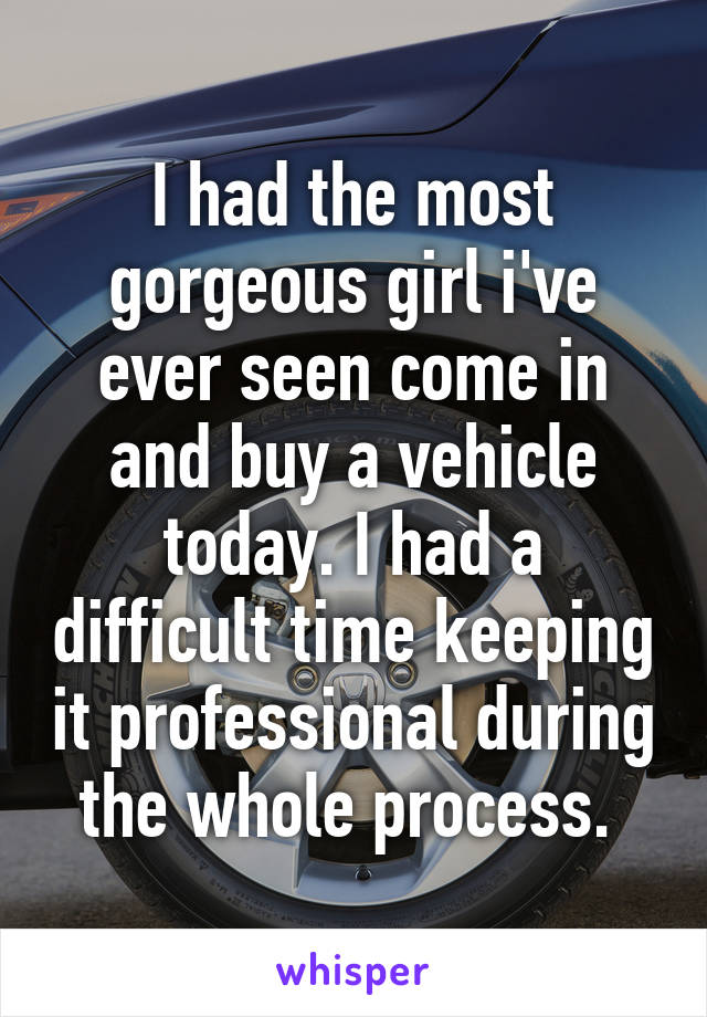 I had the most gorgeous girl i've ever seen come in and buy a vehicle today. I had a difficult time keeping it professional during the whole process. 