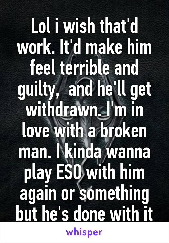 Lol i wish that'd work. It'd make him feel terrible and guilty,  and he'll get withdrawn. I'm in love with a broken man. I kinda wanna play ESO with him again or something but he's done with it