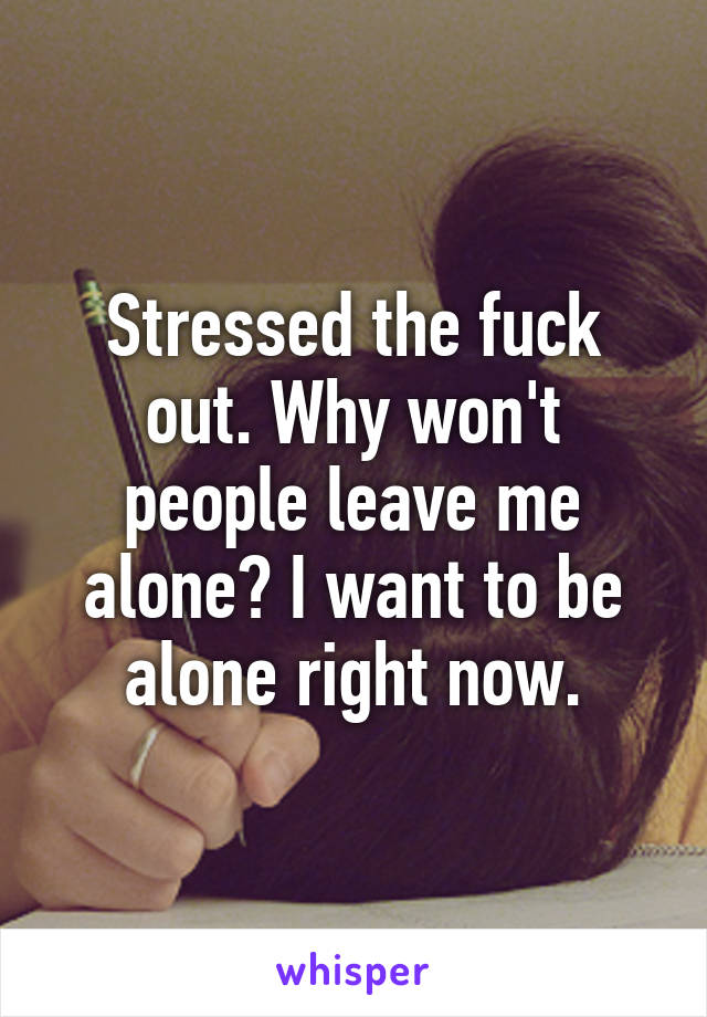 Stressed the fuck out. Why won't people leave me alone? I want to be alone right now.