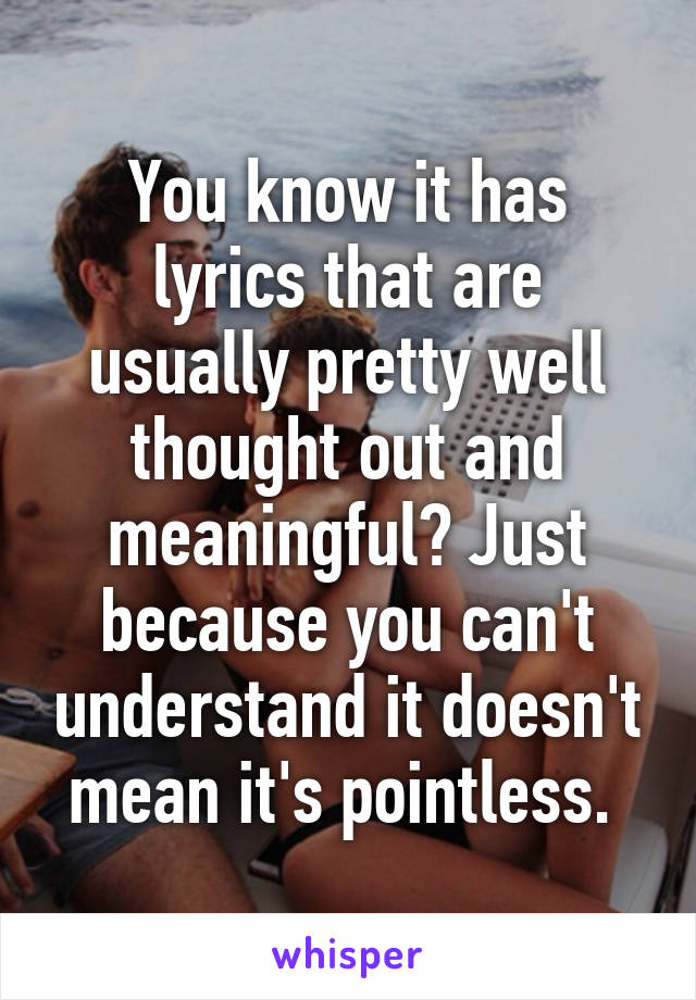 You know it has lyrics that are usually pretty well thought out and meaningful? Just because you can't understand it doesn't mean it's pointless. 