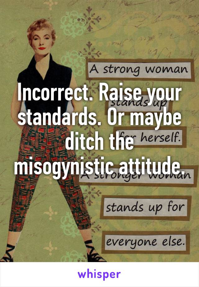 Incorrect. Raise your standards. Or maybe ditch the misogynistic attitude. 