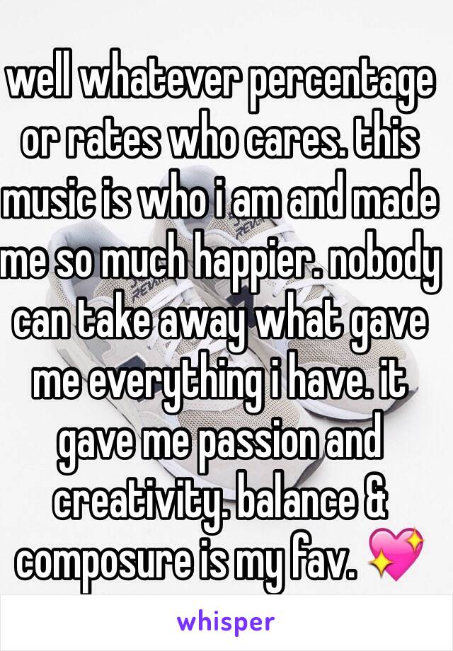 well whatever percentage or rates who cares. this music is who i am and made me so much happier. nobody can take away what gave me everything i have. it gave me passion and creativity. balance & composure is my fav. 💖