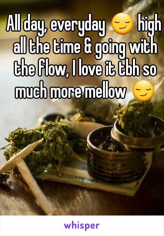 All day, everyday 😏 high all the time & going with the flow, I love it tbh so much more mellow 😏