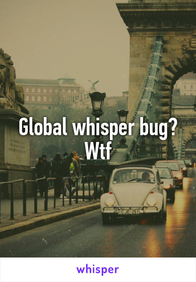 Global whisper bug? Wtf