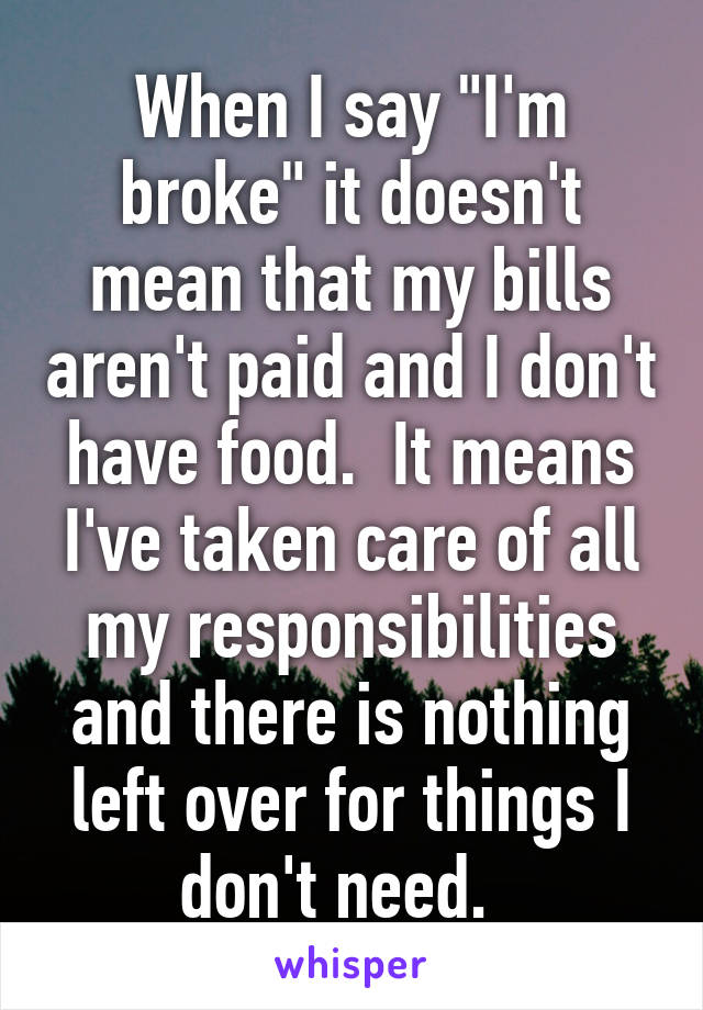 When I say "I'm broke" it doesn't mean that my bills aren't paid and I don't have food.  It means I've taken care of all my responsibilities and there is nothing left over for things I don't need.  