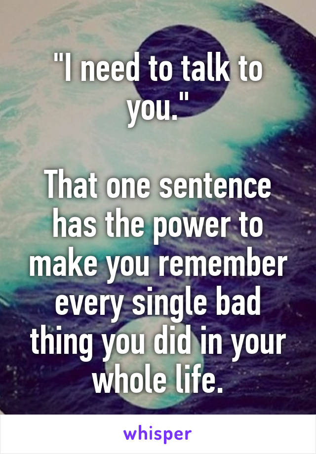 "I need to talk to you."

That one sentence has the power to make you remember every single bad thing you did in your whole life.