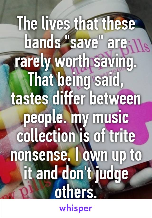 The lives that these bands "save" are rarely worth saving. That being said, tastes differ between people. my music collection is of trite nonsense. I own up to it and don't judge others.