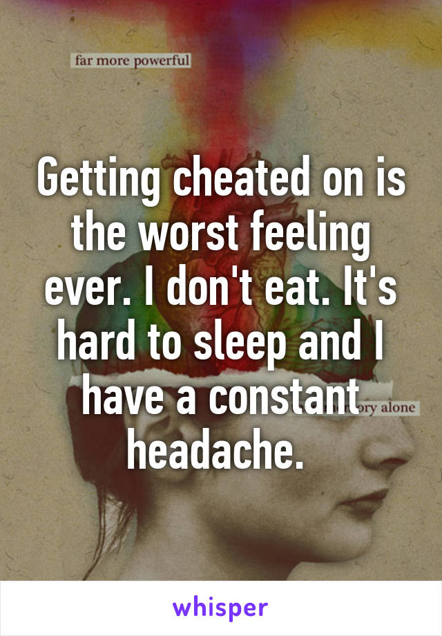 Getting cheated on is the worst feeling ever. I don't eat. It's hard to sleep and I have a constant headache. 