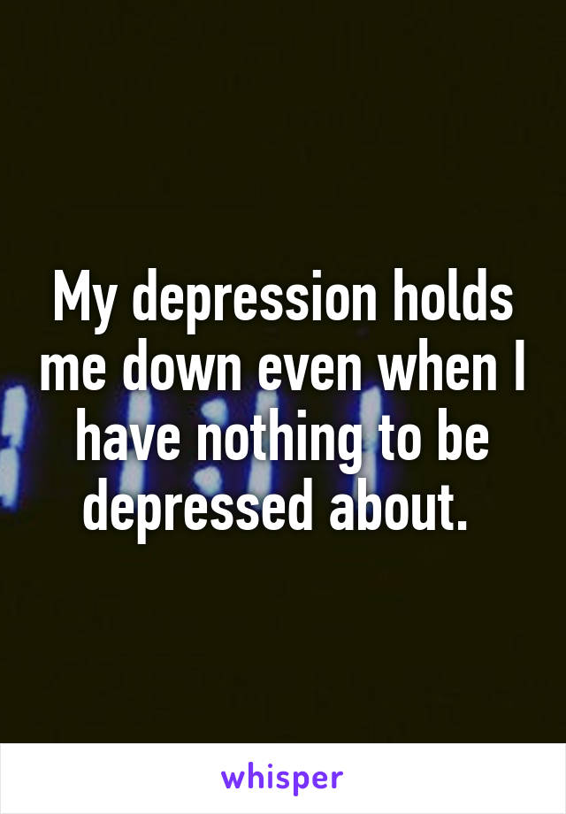 My depression holds me down even when I have nothing to be depressed about. 