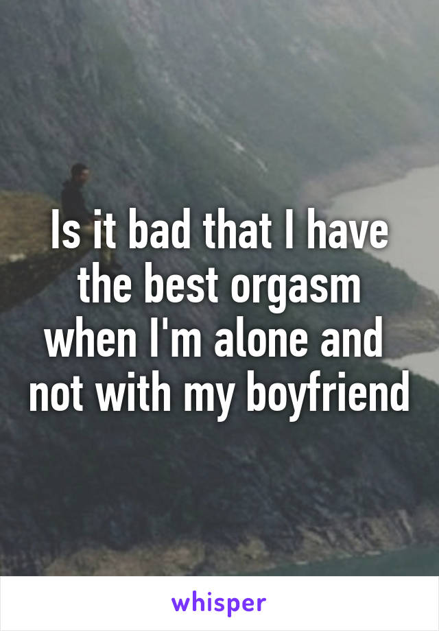 Is it bad that I have the best orgasm when I'm alone and  not with my boyfriend