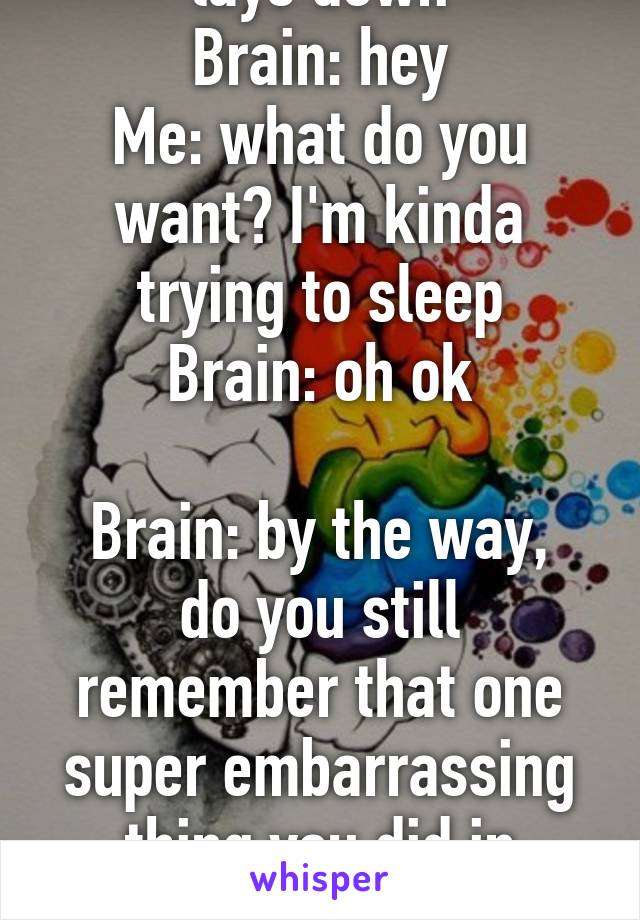 *lays down*
Brain: hey
Me: what do you want? I'm kinda trying to sleep
Brain: oh ok

Brain: by the way, do you still remember that one super embarrassing thing you did in preschool. Cuz I do.