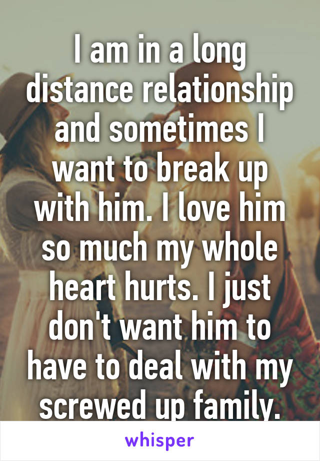 I am in a long distance relationship and sometimes I want to break up with him. I love him so much my whole heart hurts. I just don't want him to have to deal with my screwed up family.