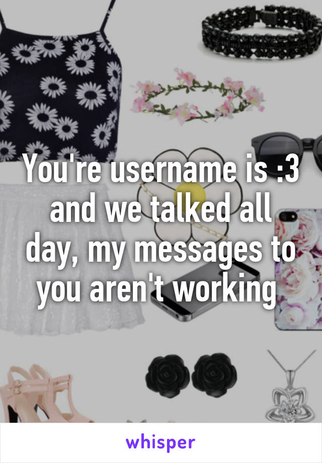 You're username is :3 and we talked all day, my messages to you aren't working 