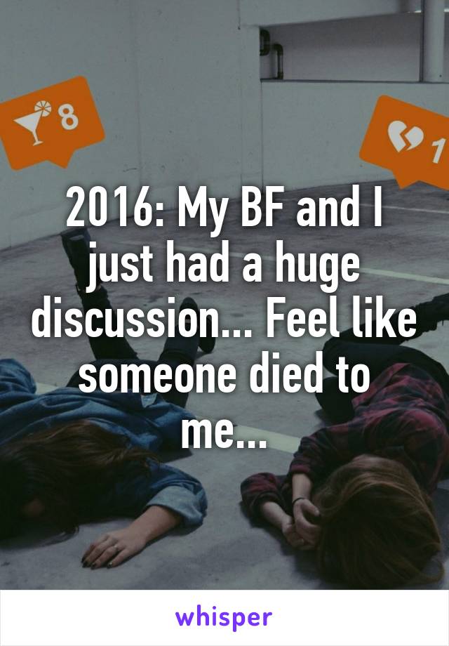 2016: My BF and I just had a huge discussion... Feel like someone died to me...