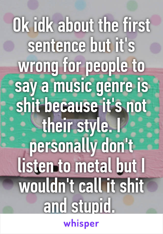 Ok idk about the first sentence but it's wrong for people to say a music genre is shit because it's not their style. I personally don't listen to metal but I wouldn't call it shit and stupid. 