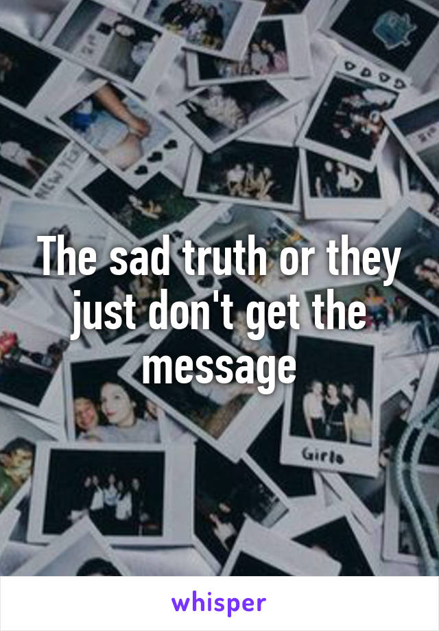 The sad truth or they just don't get the message