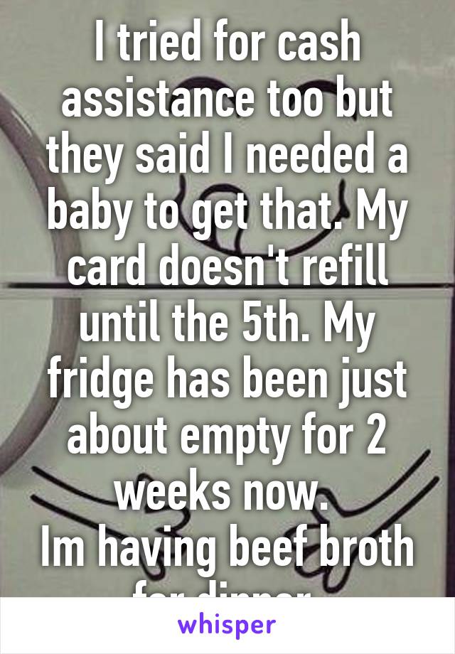 I tried for cash assistance too but they said I needed a baby to get that. My card doesn't refill until the 5th. My fridge has been just about empty for 2 weeks now. 
Im having beef broth for dinner 