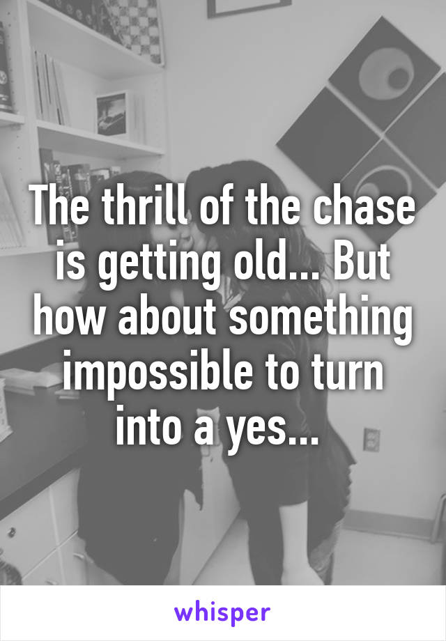 The thrill of the chase is getting old... But how about something impossible to turn into a yes... 