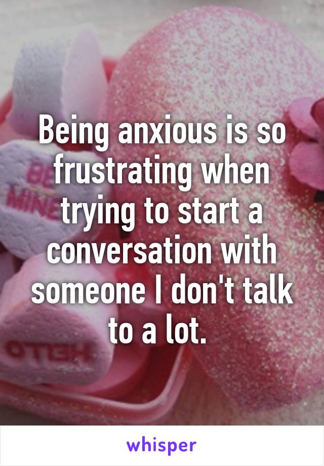 Being anxious is so frustrating when trying to start a conversation with someone I don't talk to a lot. 