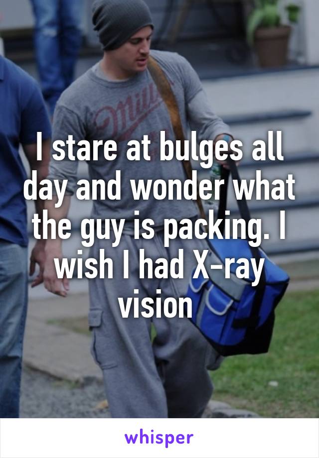 I stare at bulges all day and wonder what the guy is packing. I wish I had X-ray vision 