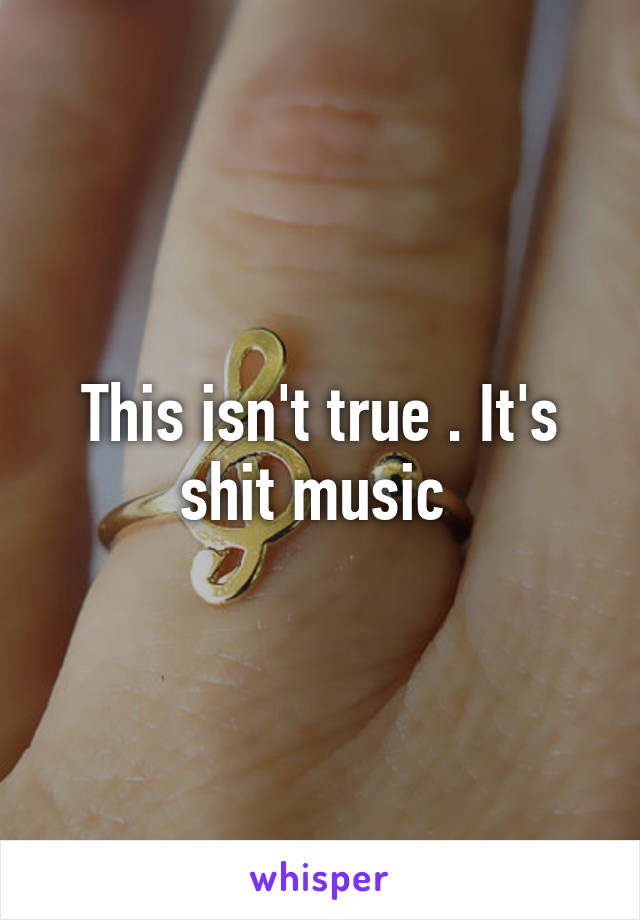 This isn't true . It's shit music 