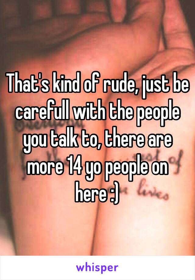 That's kind of rude, just be carefull with the people you talk to, there are more 14 yo people on here :)