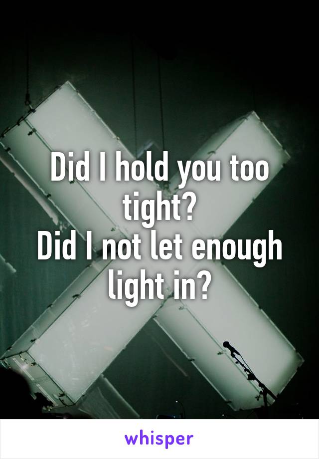 Did I hold you too tight?
Did I not let enough light in?