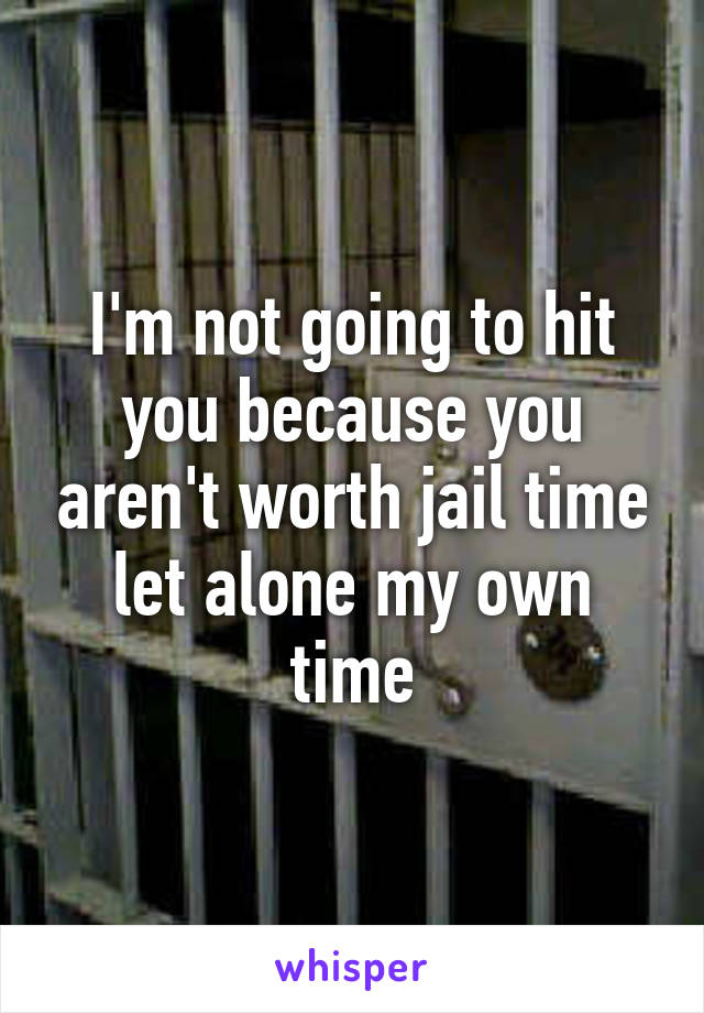 I'm not going to hit you because you aren't worth jail time let alone my own time