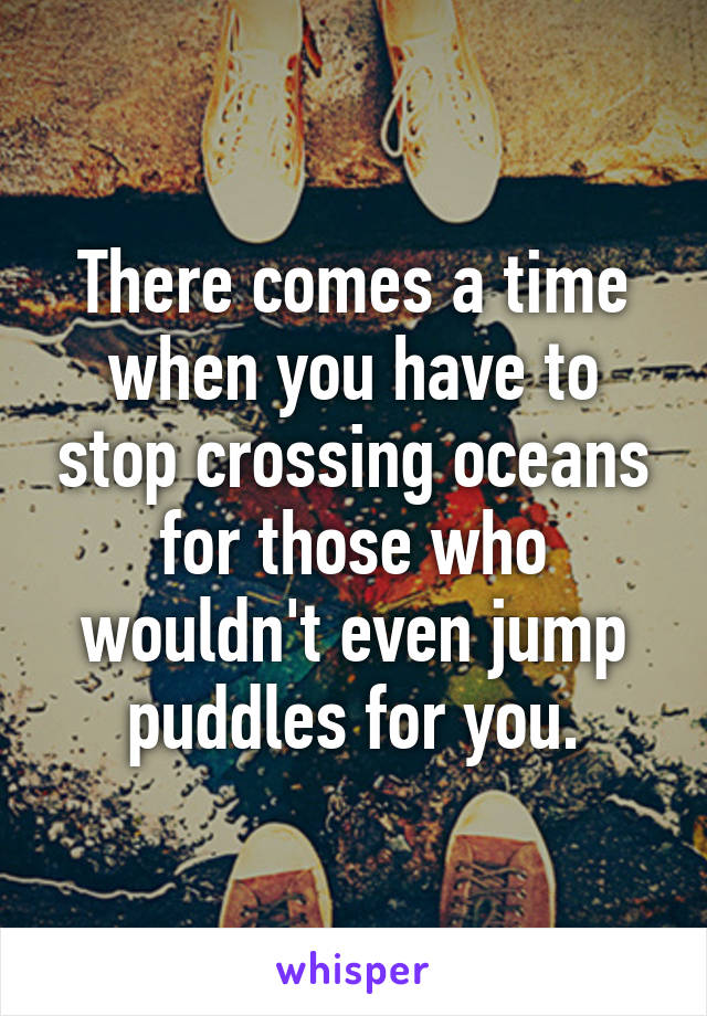 There comes a time when you have to stop crossing oceans for those who wouldn't even jump puddles for you.