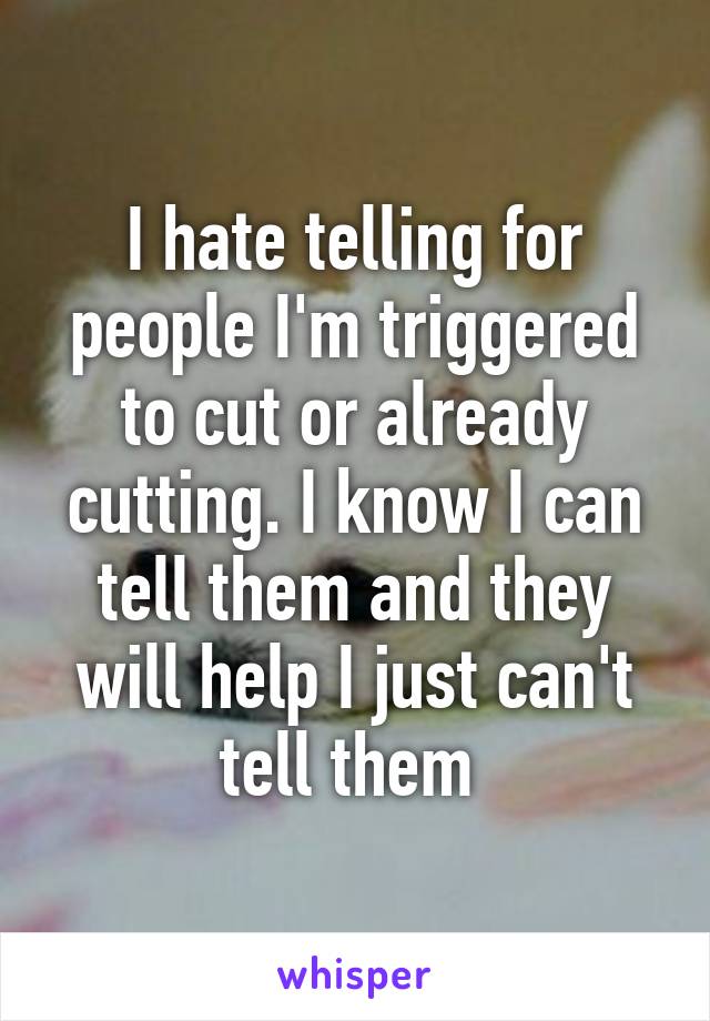 I hate telling for people I'm triggered to cut or already cutting. I know I can tell them and they will help I just can't tell them 