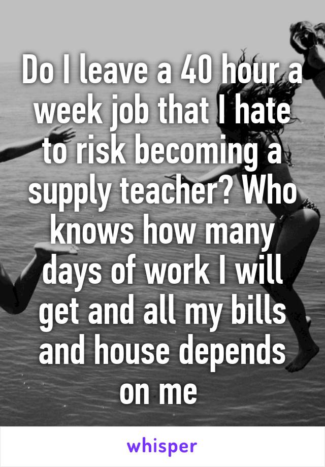 Do I leave a 40 hour a week job that I hate to risk becoming a supply teacher? Who knows how many days of work I will get and all my bills and house depends on me 