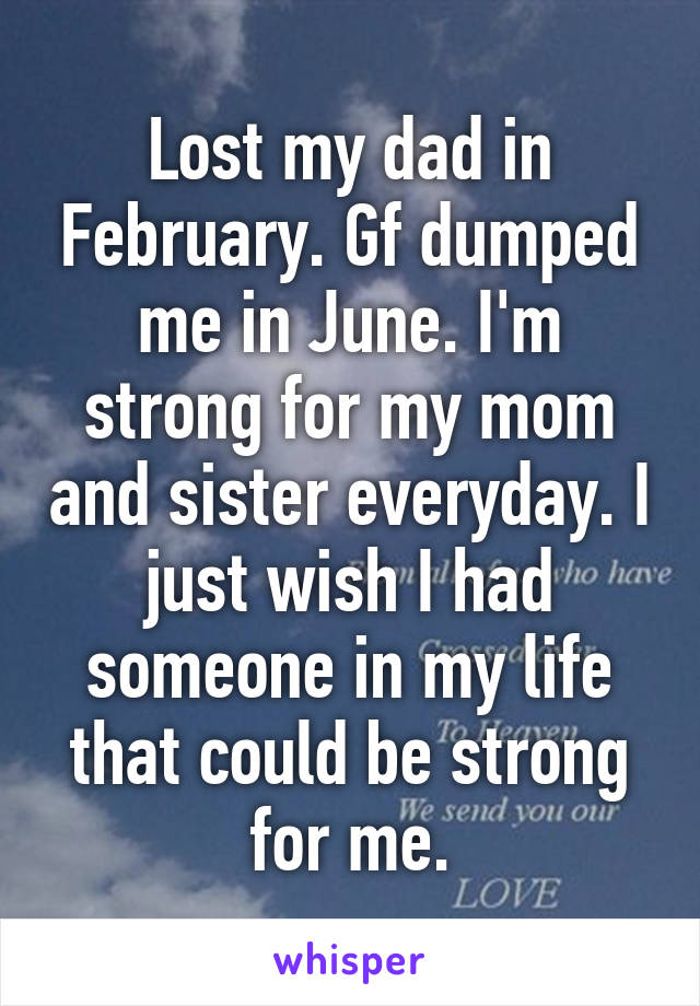 Lost my dad in February. Gf dumped me in June. I'm strong for my mom and sister everyday. I just wish I had someone in my life that could be strong for me.