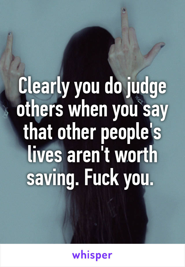 Clearly you do judge others when you say that other people's lives aren't worth saving. Fuck you. 