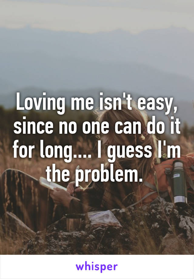 Loving me isn't easy, since no one can do it for long.... I guess I'm the problem. 