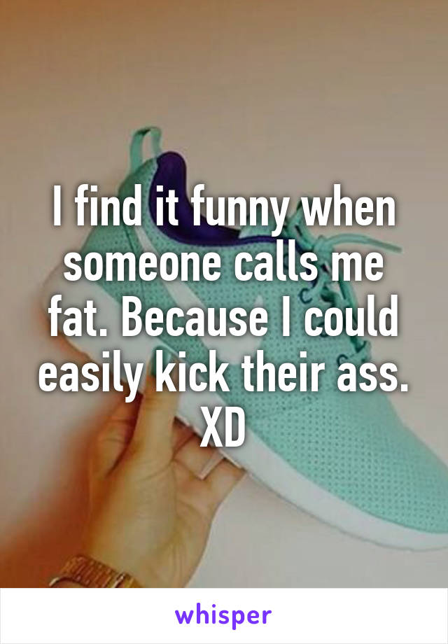 I find it funny when someone calls me fat. Because I could easily kick their ass. XD