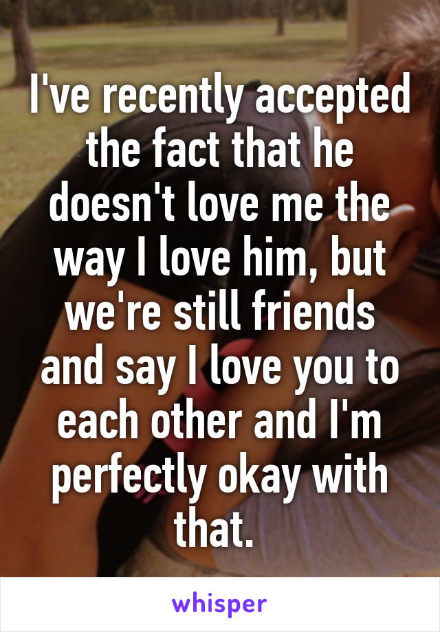 I've recently accepted the fact that he doesn't love me the way I love him, but we're still friends and say I love you to each other and I'm perfectly okay with that. 